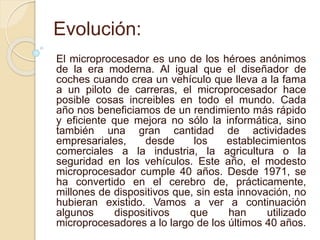 Evolución:
El microprocesador es uno de los héroes anónimos
de la era moderna. Al igual que el diseñador de
coches cuando crea un vehículo que lleva a la fama
a un piloto de carreras, el microprocesador hace
posible cosas increibles en todo el mundo. Cada
año nos beneficiamos de un rendimiento más rápido
y eficiente que mejora no sólo la informática, sino
también una gran cantidad de actividades
empresariales, desde los establecimientos
comerciales a la industria, la agricultura o la
seguridad en los vehículos. Este año, el modesto
microprocesador cumple 40 años. Desde 1971, se
ha convertido en el cerebro de, prácticamente,
millones de dispositivos que, sin esta innovación, no
hubieran existido. Vamos a ver a continuación
algunos dispositivos que han utilizado
microprocesadores a lo largo de los últimos 40 años.
 