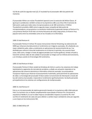 512 Kb de caché de segundo nivel (L2). El resultado fue el procesador x86 más potente del
momento.
El procesador Athlon con núcleo Thunderbird apareció como la evolución del Athlon Classic. Al
igual que su predecesor, también se basa en la arquitectura x86 y usa el bus EV6. El proceso de
fabricación usado para todos estos microprocesadores es de 180 nanómetros. El Athlon
Thunderbird consolidó a AMD como la segunda mayor compañía de fabricación de
microprocesadores, ya que gracias a su excelente rendimiento (superando siempre al Pentium III y
a los primeros Pentium IV de Intel a la misma frecuencia de reloj) y bajo precio, la hicieron muy
popular tanto entre los entendidos como en los iniciados en la informática.
1999: El Intel Pentium III
El procesador Pentium III ofrece 70 nuevas instrucciones Internet Streaming, las extensiones de
SIMD que refuerzan dramáticamente el rendimiento con imágenes avanzadas, 3D, añadiendo una
mejor calidad de audio, video y rendimiento en aplicaciones de reconocimiento de voz. Fue
diseñado para reforzar el área del rendimiento en el Internet, le permite a los usuarios hacer
cosas, tales como, navegar a través de páginas pesadas (con muchos gráficos), tiendas virtuales y
transmitir archivos video de alta calidad. El procesador se integra con 9,5 millones de transistores,
y se introdujo usando en él tecnología 250 nanómetros.
1999: El Intel Pentium III Xeon
El procesador Pentium III Xeon amplía las fortalezas de Intel en cuanto a las estaciones de trabajo
(workstation) y segmentos de mercado de servidores, y añade una actuación mejorada en las
aplicaciones del comercio electrónico e informática comercial avanzada. Los procesadores
incorporan mejoras que refuerzan el procesamiento multimedia, particularmente las aplicaciones
de vídeo. La tecnología del procesador III Xeon acelera la transmisión de información a través del
bus del sistema al procesador, mejorando el rendimiento significativamente. Se diseña pensando
principalmente en los sistemas con configuraciones de multiprocesador.
2000: EL Intel Pentium 4
Este es un microprocesador de séptima generación basado en la arquitectura x86 y fabricado por
Intel. Es el primero con un diseño completamente nuevo desde el Pentium Pro. Se estrenó la
arquitectura NetBurst, la cual no daba mejoras considerables respecto a la anterior P6. Intel
sacrificó el rendimiento de cada ciclo para obtener a cambio mayor cantidad de ciclos por segundo
y una mejora en las instrucciones SSE.
2001: El AMD Athlon XP
 