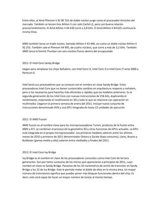 Entre ellos, el Amd Phenom II X2 BE 555 de doble núcleo surge como el procesador binúcleo del
mercado. También se lanzan tres Athlon II con solo Caché L2, pero con buena relación
precio/rendimiento. El Amd Athlon II X4 630 corre a 2,8 GHz. El Amd Athlon II X4 635 continua la
misma línea.
AMD también lanza un triple núcleo, llamado Athlon II X3 440, así como un doble núcleo Athlon II
X2 255. También sale el Phenom X4 995, de cuatro núcleos, que corre a más de 3,2 GHz. También
AMD lanza la familia Thurban con seis núcleos físicos dentro del encapsulado
2011: El Intel Core Sandy Bridge
Llegan para remplazar los chips Nehalem, con Intel Core i3, Intel Core i5 e Intel Core i7 serie 2000 y
Pentium G.
Intel lanzó sus procesadores que se conocen con el nombre en clave Sandy Bridge. Estos
procesadores Intel Core que no tienen sustanciales cambios en arquitectura respecto a nehalem,
pero si los necesarios para hacerlos más eficientes y rápidos que los modelos anteriores. Es la
segunda generación de los Intel Core con nuevas instrucciones de 256 bits, duplicando el
rendimiento, mejorando el rendimiento en 3D y todo lo que se relacione con operación en
multimedia. Llegaron la primera semana de enero del 2011. Incluye nuevo conjunto de
instrucciones denominado AVX y una GPU integrada de hasta 12 unidades de ejecución
2011: El AMD Fusion
AMD Fusion es el nombre clave para los microprocesadores Turion, producto de la fusión entre
AMD y ATI, se combinan el proceso de la geometría 3D y otras funciones de GPUs actuales. La GPU
está integrada en el propio microprocesador. Los primeros modelos salieron entre los últimos
meses de 2010 y primeros de 2011 denominados Ontaro y Zacate (bajo consumo), Llano, Brazos y
Bulldozer (gamas media y alta) salieron entre mediados y finales del 2011.
2012: El Intel Core Ivy Bridge
Ivy Bridge es el nombre en clave de los procesadores conocidos como Intel Core de tercera
generación. Son por tanto sucesores de los micros que aparecieron a principios de 2011, cuyo
nombre en clave es Sandy Bridge. Pasamos de los 32 nanómetros de ancho de transistor en Sandy
Bridge a los 22 de Ivy Bridge. Esto le permite meter el doble de ellos en la misma área. Un mayor
número de transistores significa que puedes poner más bloques funcionales dentro del chip. Es
decir, este será capaz de hacer un mayor número de tareas al mismo tiempo.
 