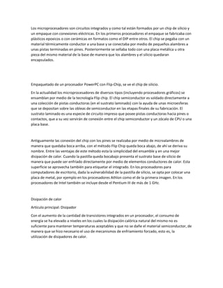 Los microprocesadores son circuitos integrados y como tal están formados por un chip de silicio y
un empaque con conexiones eléctricas. En los primeros procesadores el empaque se fabricaba con
plásticos epoxicos o con cerámicas en formatos como el DIP entre otros. El chip se pegaba con un
material térmicamente conductor a una base y se conectaba por medio de pequeños alambres a
unas pistas terminadas en pines. Posteriormente se sellaba todo con una placa metálica u otra
pieza del mismo material de la base de manera que los alambres y el silicio quedaran
encapsulados.
Empaquetado de un procesador PowerPC con Flip-Chip, se ve el chip de silicio.
En la actualidad los microprocesadores de diversos tipos (incluyendo procesadores gráficos) se
ensamblan por medio de la tecnología Flip chip. El chip semiconductor es soldado directamente a
una colección de pistas conductoras (en el sustrato laminado) con la ayuda de unas microesferas
que se depositan sobre las obleas de semiconductor en las etapas finales de su fabricación. El
sustrato laminado es una especie de circuito impreso que posee pistas conductoras hacia pines o
contactos, que a su vez servirán de conexión entre el chip semiconductor y un zócalo de CPU o una
placa base.
Antiguamente las conexión del chip con los pines se realizaba por medio de microalambres de
manera que quedaba boca arriba, con el método Flip Chip queda boca abajo, de ahí se deriva su
nombre. Entre las ventajas de este método esta la simplicidad del ensamble y en una mejor
disipación de calor. Cuando la pastilla queda bocabajo presenta el sustrato base de silicio de
manera que puede ser enfriado directamente por medio de elementos conductores de calor. Esta
superficie se aprovecha también para etiquetar el integrado. En los procesadores para
computadores de escritorio, dada la vulnerabilidad de la pastilla de silicio, se opta por colocar una
placa de metal, por ejemplo en los procesadores Athlon como el de la primera imagen. En los
procesadores de Intel también se incluye desde el Pentium III de más de 1 GHz.
Disipación de calor
Artículo principal: Disipador
Con el aumento de la cantidad de transistores integrados en un procesador, el consumo de
energía se ha elevado a niveles en los cuales la disipación calórica natural del mismo no es
suficiente para mantener temperaturas aceptables y que no se dañe el material semiconductor, de
manera que se hizo necesario el uso de mecanismos de enfriamiento forzado, esto es, la
utilización de disipadores de calor.
 