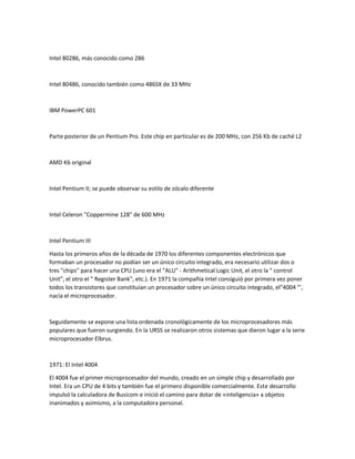 Intel 80286, más conocido como 286
Intel 80486, conocido también como 486SX de 33 MHz
IBM PowerPC 601
Parte posterior de un Pentium Pro. Este chip en particular es de 200 MHz, con 256 Kb de caché L2
AMD K6 original
Intel Pentium II; se puede observar su estilo de zócalo diferente
Intel Celeron "Coppermine 128" de 600 MHz
Intel Pentium III
Hasta los primeros años de la década de 1970 los diferentes componentes electrónicos que
formaban un procesador no podían ser un único circuito integrado, era necesario utilizar dos o
tres "chips" para hacer una CPU (uno era el "ALU" - Arithmetical Logic Unit, el otro la " control
Unit", el otro el " Register Bank", etc.). En 1971 la compañía Intel consiguió por primera vez poner
todos los transistores que constituían un procesador sobre un único circuito integrado, el"4004 "',
nacía el microprocesador.
Seguidamente se expone una lista ordenada cronológicamente de los microprocesadores más
populares que fueron surgiendo. En la URSS se realizaron otros sistemas que dieron lugar a la serie
microprocesador Elbrus.
1971: El Intel 4004
El 4004 fue el primer microprocesador del mundo, creado en un simple chip y desarrollado por
Intel. Era un CPU de 4 bits y también fue el primero disponible comercialmente. Este desarrollo
impulsó la calculadora de Busicom e inició el camino para dotar de «inteligencia» a objetos
inanimados y asimismo, a la computadora personal.
 