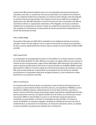 La generación 486 realmente significó contar con una computadora personal de prestaciones
avanzadas, entre ellas, un conjunto de instrucciones optimizado, una unidad de coma flotante o
FPU, una unidad de interfaz de bus mejorada y una memoria caché unificada, todo ello integrado
en el propio chip del microprocesador. Estas mejoras hicieron que los i486 fueran el doble de
rápidos que el par i386-i387 operando a la misma frecuencia de reloj. El procesador Intel 486 fue
el primero en ofrecer un coprocesador matemático o FPU integrado; con él que se aceleraron
notablemente las operaciones de cálculo. Usando una unidad FPU las operaciones matemáticas
más complejas son realizadas por el coprocesador de manera prácticamente independiente a la
función del procesador principal.
1991: El AMD AMx86
Procesadores fabricados por AMD 100 % compatible con los códigos de Intel de ese momento.
Llamados «clones» de Intel, llegaron incluso a superar la frecuencia de reloj de los procesadores
de Intel y a precios significativamente menores. Aquí se incluyen las series Am286, Am386, Am486
y Am586.
1993: PowerPC 601
Es un procesador de tecnología RISC de 32 bits, en 50 y 66 MHz. En su diseño utilizaron la interfaz
de bus del Motorola 88110. En 1991, IBM busca una alianza con Apple y Motorola para impulsar la
creación de este microprocesador, surge la alianza AIM (Apple, IBM y Motorola) cuyo objetivo fue
quitar el dominio que Microsoft e Intel tenían en sistemas basados en los 80386 y 80486. PowerPC
(abreviada PPC o MPC) es el nombre original de la familia de procesadores de arquitectura de tipo
RISC, que fue desarrollada por la alianza AIM. Los procesadores de esta familia son utilizados
principalmente en computadores Macintosh de Apple Computer y su alto rendimiento se debe
fuertemente a su arquitectura tipo RISC.
1993: El Intel Pentium
El microprocesador de Pentium poseía una arquitectura capaz de ejecutar dos operaciones a la
vez, gracias a sus dos tuberías de datos de 32 bits cada uno, uno equivalente al 486DX(u) y el otro
equivalente a 486SX(u). Además, estaba dotado de un bus de datos de 64 bits, y permitía un
acceso a memoria de 64 bits (aunque el procesador seguía manteniendo compatibilidad de 32 bits
para las operaciones internas, y los registros también eran de 32 bits). Las versiones que incluían
instrucciones MMX no solo brindaban al usuario un más eficiente manejo de aplicaciones
multimedia, sino que también se ofrecían en velocidades de hasta 233 MHz. Se incluyó una
versión de 200 MHz y la más básica trabajaba a alrededor de 166 MHz de frecuencia de reloj. El
nombre Pentium, se mencionó en las historietas y en charlas de la televisión a diario, en realidad
se volvió una palabra muy popular poco después de su introducción.
 