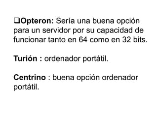 Opteron: Sería una buena opción
para un servidor por su capacidad de
funcionar tanto en 64 como en 32 bits.
Turión : ordenador portátil.
Centrino : buena opción ordenador
portátil.

 