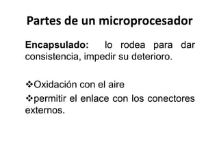 Partes de un microprocesador
Encapsulado:
lo rodea para dar
consistencia, impedir su deterioro.
Oxidación con el aire
permitir el enlace con los conectores
externos.

 