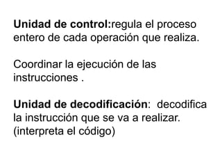 Unidad de control:regula el proceso
entero de cada operación que realiza.
Coordinar la ejecución de las
instrucciones .
Unidad de decodificación: decodifica
la instrucción que se va a realizar.
(interpreta el código)

 
