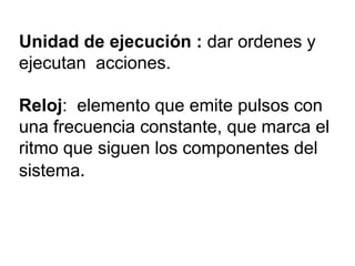 Unidad de ejecución : dar ordenes y
ejecutan acciones.
Reloj: elemento que emite pulsos con
una frecuencia constante, que marca el
ritmo que siguen los componentes del
sistema.

 