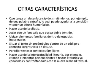 OTRAS CARACTERÍSTICAS
• Que tenga un desenlace rápido, sirviéndonos, por ejemplo,
  de una palabra extraña, lo cual puede ayudar a la concisión
  y tener un efecto humorístico.
• Hacer uso de la elipsis.
• Jugar con un lenguaje que posea doble sentido.
• Ubicar elementos familiares dentro de espacios
  inesperados.
• Situar el texto sin preámbulos dentro de un código o
  contexto sorpresivo o en desuso.
• Parodiar textos o contextos familiares.
• Hacer uso de la intertextualidad literaria, por ejemplo,
  citando elementos pertenecientes a textos literarios ya
  conocidos y confrontándolos con la nueva realidad textual.
 