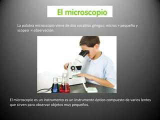 La palabra microscopio viene de dos vocablos griegos: micros = pequeño y
    scopeo = observación.




El microscopio es un instrumento es un instrumento óptico compuesto de varios lentes
que sirven para observar objetos muy pequeños.
 