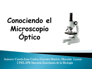 Conociendo el
   Microscopio
     Óptico

Autores: Canela Juan Carlos, Guevara Marivic, Macualo Lennis
          UPEL-IPB Maestría Enseñanza de la Biología
 