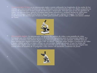 
Un microscopio liviano es un microscopio óptico común utilizando las longitudes de las ondas de luz
visibles. Los microscopios livianos son muy utilizados como herramienta para ver objetos pequeños en
colores. El microscopio liviano puede ser binocular o monocular, triocular para el uso de aparatos de
video. Los microscopios ópticos o livianos usan lentes refractivos y oculares hechas de vidrio para
dirigir una imagen magnificada hacia el ojo u otro aparato que captura la imagen. La habitual
magnificación del microscopio liviano es 1500x pero también puede llegar a 2000x con menos calidad
de visión.
.

Microscopio digital. Un microscopio, un aparato de captura de video y una pantalla de video
formando una sola unidad sin oculares es la definición apropiada para un microscopio digital. Por
otro lado, si montas una cámara digital en un microscopio triocular por ejemplo, también hará un
buen microscopio digital o microscopio USB "no oficial". Para una mejor imagen o resolución de video
y mejor calidad general, es mejor utilizar un microscopio digital apropiado ya que los lentes del
microscopio digital están confeccionados especialmente para la cámara. El microscopio digital más
común tiene un monitor de 15 pulgadas y una cámara con alrededor 2 millones de pixels.

.
 