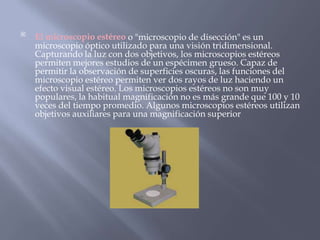 
El microscopio estéreo o "microscopio de disección" es un
microscopio óptico utilizado para una visión tridimensional.
Capturando la luz con dos objetivos, los microscopios estéreos
permiten mejores estudios de un espécimen grueso. Capaz de
permitir la observación de superficies oscuras, las funciones del
microscopio estéreo permiten ver dos rayos de luz haciendo un
efecto visual estéreo. Los microscopios estéreos no son muy
populares, la habitual magnificación no es más grande que 100 y 10
veces del tiempo promedio. Algunos microscopios estéreos utilizan
objetivos auxiliares para una magnificación superior
 