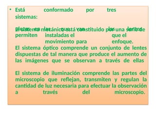 • Está conformado por tres
sistemas:
El sistema mecánico está constituido por una serie de
piezas en
permiten
las que van
instaladas el
movimiento para
las lentes
que el
enfoque.
El sistema óptico comprende un conjunto de lentes
dispuestas de tal manera que produce el aumento de
las imágenes que se observan a través de ellas
El sistema de iluminación comprende las partes del
microscopio que reflejan, transmiten y regulan la
cantidad de luz necesaria para efectuar la observación
a través del microscopio.
 