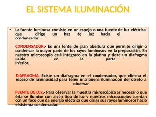 EL SISTEMA ILUMINACIÓN
• La fuente luminosa consiste en un espejo o una fuente de luz eléctrica
que dirige un haz de luz hacia el
condensador.
CONDENSADOR.- Es una lente de gran abertura que permite dirigir o
condensar la mayor parte de los rayos luminosos en la preparación. En
nuestro microscopio está integrado en la platina y tiene un diafragma
unido en la parte
inferior.
DIAFRAGMA: Existe un diafragma en el condensador, que elimina el
exceso de luminosidad para tener una buena iluminación del objeto a
observar
FUENTE DE LUZ.- Para observar la muestra microscópica es necesario que
ésta se ilumine con algún tipo de luz y nuestros microscopios cuentan
con un foco que da energía eléctrica que dirige sus rayos luminosos hacia
el sistema condensador.
 