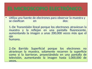 EL MICROSCOPIO ELECTRÓNICO.
• Utiliza una fuente de electrones para observar la muestra y
se clasifican en dos:
1.-De Transmisión lineal porque los electrones atraviesan la
muestra y la reflejan en una pantalla fluorescente,
aumentando la imagen a unas 200,000 veces más que el
ojo
humano.
2.-De Barrido Superficial porque los electrones no
atraviesan la muestra, solamente recorren la superficie
como si la barrieran, proyectándola en una pantalla de
televisión, aumentando la imagen hasta 1,000,000 de
veces.
 