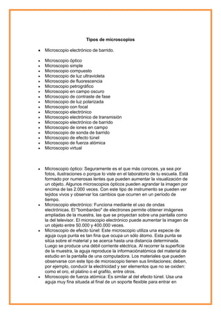 Tipos de microscopios
Microscopio electrónico de barrido.
Microscopio óptico
Microscopio simple
Microscopio compuesto
Microscopio de luz ultravioleta
Microscopio de fluorescencia
Microscopio petrográfico
Microscopio en campo oscuro
Microscopio de contraste de fase
Microscopio de luz polarizada
Microscopio con focal
Microscopio electrónico
Microscopio electrónico de transmisión
Microscopio electrónico de barrido
Microscopio de iones en campo
Microscopio de sonda de barrido
Microscopio de efecto túnel
Microscopio de fuerza atómica
Microscopio virtual

Microscopio óptico: Seguramente es el que más conoces, ya sea por
fotos, ilustraciones o porque lo viste en el laboratorio de tu escuela. Está
formado por numerosas lentes que pueden aumentar la visualización de
un objeto. Algunos microscopios ópticos pueden agrandar la imagen por
encima de las 2.000 veces. Con este tipo de instrumento se pueden ver
tejidos vivos y observar los cambios que ocurren en un período de
tiempo.
Microscopio electrónico: Funciona mediante el uso de ondas
electrónicas. El "bombardeo" de electrones permite obtener imágenes
ampliadas de la muestra, las que se proyectan sobre una pantalla como
la del televisor. El microscopio electrónico puede aumentar la imagen de
un objeto entre 50.000 y 400.000 veces.
Microscopio de efecto túnel: Este microscopio utiliza una especie de
aguja cuya punta es tan fina que ocupa un sólo átomo. Esta punta se
sitúa sobre el material y se acerca hasta una distancia determinada.
Luego se produce una débil corriente eléctrica. Al recorrer la superficie
de la muestra, la aguja reproduce la informaciónatómica del material de
estudio en la pantalla de una computadora. Los materiales que pueden
observarse con este tipo de microscopio tienen sus limitaciones; deben,
por ejemplo, conducir la electricidad y ser elementos que no se oxiden:
como el oro, el platino o el grafito, entre otros.
Microscopio de fuerza atómica: Es similar al del efecto túnel. Usa una
aguja muy fina situada al final de un soporte flexible para entrar en

 
