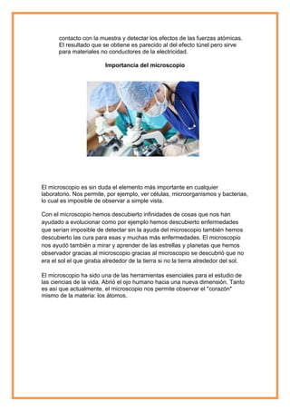 contacto con la muestra y detectar los efectos de las fuerzas atómicas.
El resultado que se obtiene es parecido al del efecto túnel pero sirve
para materiales no conductores de la electricidad.
Importancia del microscopio

El microscopio es sin duda el elemento más importante en cualquier
laboratorio. Nos permite, por ejemplo, ver células, microorganismos y bacterias,
lo cual es imposible de observar a simple vista.
Con el microscopio hemos descubierto infinidades de cosas que nos han
ayudado a evolucionar como por ejemplo hemos descubierto enfermedades
que serían imposible de detectar sin la ayuda del microscopio también hemos
descubierto las cura para esas y muchas más enfermedades. El microscopio
nos ayudó también a mirar y aprender de las estrellas y planetas que hemos
observador gracias al microscopio gracias al microscopio se descubrió que no
era el sol el que giraba alrededor de la tierra si no la tierra alrededor del sol.
El microscopio ha sido una de las herramientas esenciales para el estudio de
las ciencias de la vida. Abrió el ojo humano hacia una nueva dimensión. Tanto
es así que actualmente, el microscopio nos permite observar el "corazón"
mismo de la materia: los átomos.

 