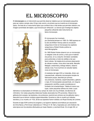 EL MICROSCOPIO
El microscopio es un instrumento que permite observar objetos que son demasiado pequeños
para ser vistos a simple vista. El tipo más común y el primero que se inventó es el microscopio
óptico. Se trata de un instrumento óptico que contiene dos o más lentes que permiten obtener una
imagen aumentada del objeto y que funciona por refracción. La ciencia que investiga los objetos
pequeños utilizando este instrumento se
llama microscopía.

El microscopio fue inventado
por ZachariasJanssen en 1590. En 1665 aparece en
la obra de William Harvey sobre la circulación
sanguínea al mirar al microscopio los capilares
sanguíneos y Robert Hooke publica su
obra Micrographia.
En 1665 Robert Hooke observó con un microscopio
un delgado corte de corcho y notó que el material
era poroso, en su conjunto, formaban cavidades
poco profundas a modo de celditas a las que
llamó células. Se trataba de la primera observación
de células muertas. Unos años más tarde, Marcello
Malpighi, anatomista y biólogo italiano, observó
células vivas. Fue el primero en estudiar tejidos
vivos al microscopio.
A mediados del siglo XVII un holandés, Anton van
Leeuwenhoek, utilizando microscopios simples de
fabricación propia, describió por primera
vez protozoos, bacterias, espermatozoides y glóbulo
s rojos. El microscopista Leeuwenhoek, sin ninguna
preparación científica, puede considerarse el
fundador de la bacteriología. Tallaba él mismo sus
lupas, sobre pequeñas esferas de cristal, cuyos
diámetros no alcanzaban el milímetro (su campo de visión era muy limitado, de décimas de
milímetro). Con estas pequeñas distancias focales alcanzaba los 275 aumentos. Observó los
glóbulos de la sangre, las bacterias y los protozoos; examinó por primera vez los glóbulos rojos y
descubrió que el semen contiene espermatozoides. Durante su vida no reveló sus métodos
secretos y a su muerte, en 1723, 26 de sus aparatos fueron cedidos a la Royal Society de Londres.
Durante el siglo XVIII continuó el progreso y se lograron objetivos acromáticos por asociación
de Chris Neros y Flint Crown obtenidos en 1740 por H. M. Hall y mejorados por John Dollond. De
esta época son los estudios efectuados por Isaac Newton y Leonhard Euler. En el siglo XIX, al

 