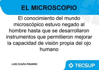 EL MICROSCOPIO
El conocimiento del mundo
microscópico estuvo negado al
hombre hasta que se desarrollaron
instrumentos que permitieron mejorar
la capacidad de visión propia del ojo
humano
LUIS CCAPA PIZARRO
 