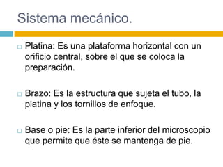 Sistema mecánico. 
 Platina: Es una plataforma horizontal con un 
orificio central, sobre el que se coloca la 
preparación. 
 Brazo: Es la estructura que sujeta el tubo, la 
platina y los tornillos de enfoque. 
 Base o pie: Es la parte inferior del microscopio 
que permite que éste se mantenga de pie. 
 