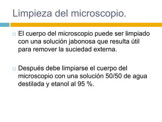 Limpieza del microscopio. 
 El cuerpo del microscopio puede ser limpiado 
con una solución jabonosa que resulta útil 
para remover la suciedad externa. 
 Después debe limpiarse el cuerpo del 
microscopio con una solución 50/50 de agua 
destilada y etanol al 95 %. 
 