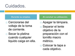 Cuidados. 
Durante su empleo. Al concluir su utilización. 
 Cerciorarse del 
voltaje de la toma 
de corriente. 
 Secar la platina 
cuando cualquier 
liquido caiga en ella. 
 Apagar la lámpara. 
 Separar el lente 
objetivo de la 
preparación con el 
tornillo macro 
métrico. 
 Colocar la tapa a 
cada objetivo. 
 