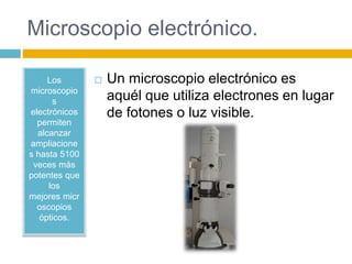 Microscopio electrónico. 
Los 
microscopio 
s 
electrónicos 
permiten 
alcanzar 
ampliacione 
s hasta 5100 
veces más 
potentes que 
los 
mejores micr 
oscopios 
ópticos. 
 Un microscopio electrónico es 
aquél que utiliza electrones en lugar 
de fotones o luz visible. 
 