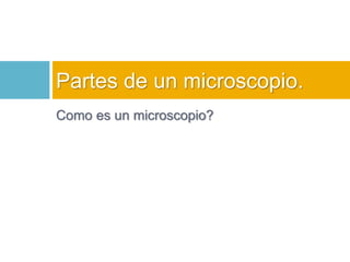 Partes de un microscopio. 
Como es un microscopio? 
 