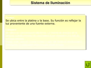 Sistema de Iluminación
Sistema de Iluminación

Espejo:
Espejo:
Se ubica entre la platina y la base. Su función es reflejar la
Se ubica entre la platina y la base. Su función es reflejar la
luz proveniente de una fuente externa.
luz proveniente de una fuente externa.
Lámpara:
Lámpara:
Se utiliza en microscopios eléctricos. La fuente de energía de la
Se utiliza en microscopios eléctricos. La fuente de energía de la
lámpara puede provenir de una batería o por conexión a la red de
lámpara puede provenir de una batería o por conexión a la red de
energía electica.
energía electica.
Puede estar ubicado sobre la base o bajo del Sistema condensadorPuede estar ubicado sobre la base o bajo del Sistema condensadorDiafragma. El interruptor esta ubicado sobre la base.
Diafragma. El interruptor esta ubicado sobre la base.

 