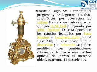 Durante el siglo XVIII continuó el progreso y se lograron objetivos acromáticos por asociación de vidriosflint y crown obtenidos en 1740 por H. M. Hall y mejorados por John  Dollond. De esta época son los estudios fectuados por Isaac Newton y LeonhardEuler. En el siglo XIX, al descubrirse que la dispersión y la refracción se podían modificar con combinaciones adecuadas de dos o más medios ópticos, se lanzan al mercado objetivos acromáticos excelentes.