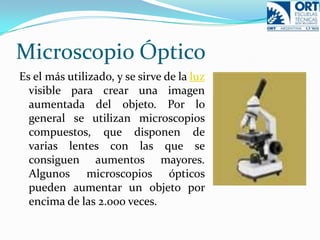 Microscopio ÓpticoEs el más utilizado, y se sirve de la luz visible para crear una imagen aumentada del objeto. Por lo general se utilizan microscopios compuestos, que disponen de varias lentes con las que se consiguen aumentos mayores. Algunos microscopios ópticos pueden aumentar un objeto por encima de las 2.000 veces.