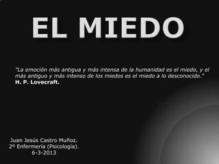 "La emoción más antigua y más intensa de la humanidad es el miedo, y el
  más antiguo y más intenso de los miedos es el miedo a lo desconocido."
  H. P. Lovecraft.




Juan Jesús Castro Muñoz.
2º Enfermería (Psicología).
        6-3-2013
 