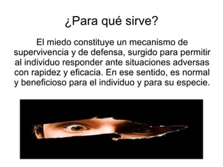 ¿Para qué sirve?
El miedo constituye un mecanismo de
supervivencia y de defensa, surgido para permitir
al individuo responder ante situaciones adversas
con rapidez y eficacia. En ese sentido, es normal
y beneficioso para el individuo y para su especie.