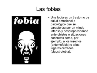 Las fobias
● Una fobia es un trastorno de
salud emocional o
psicológico que se
caracteriza por un miedo
intenso y desproporcionado
ante objetos o situaciones
concretas como, por
ejemplo, a los insectos
(entomofobia) o a los
lugares cerrados
(claustrofobia).