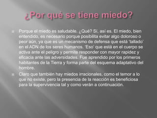  Porque el miedo es saludable. ¿Qué? Sí, así es. El miedo, bien
entendido, es necesario porque posibilita evitar algo doloroso o
peor aún, ya que es un mecanismo de defensa que está ‘tallado’
en el ADN de los seres humanos. ‘Eso’ que está en el cuerpo se
activa ante el peligro y permite responder con mayor rapidez y
eficacia ante las adversidades. Fue aprendido por los primeros
habitantes de la Tierra y forma parte del esquema adaptativo del
hombre.
 Claro que también hay miedos irracionales, como el temor a lo
que no existe, pero la presencia de la reacción es beneficiosa
para la supervivencia tal y como verán a continuación.
 