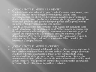  ¿CÓMO AFECTA EL MIEDO A LA MENTE?
 El miedo hasta ahora descripto guarda relación con el mundo real, pero
también existe el miedo imaginario o neurótico que no tiene
correspondencia con el peligro. Le sucede a aquellos que evalúan por
demás algo que tienen que hacer y terminan por imaginar el peor de los
escenarios posibles, uno que no tiene por qué ser el más probable o ni
siquiera ser tan perjudicial como se lo supone.
 Una de las situaciones más comunes se da cuando un individuo tiene
miedo al rechazo. Esto también está en el ADN. Como la supervivencia
de los primeros hombres dependía de su comportamiento en grupo, si
alguien era expulsado de la comunidad quedaba a merced de los
depredadores. Pero hoy la situación cambió. Hay cientos de grupos de
pertenencia y los ‘depredadores’ no son tan temibles como los que
habitaban la estepa africana.
 ¿CÓMO AFECTA EL MIEDO AL CUERPO?
 La manifestación fisiológica del miedo se da en el cerebro, concretamente
en el cerebro reptiliano y en el sistema límbico. Ocurre porque el cerebro
está todo el tiempo escaneando a través de los sentidos todo lo que
sucede alrededor de la persona, incluso cuando duerme. Si en algún
momento detecta un peligro, se activa la amígdala cerebral –situada en el
lóbulo temporal– y se producen cambios físicos inmediatos que pueden
favorecer el enfrentamiento, la parálisis o la huida.
 