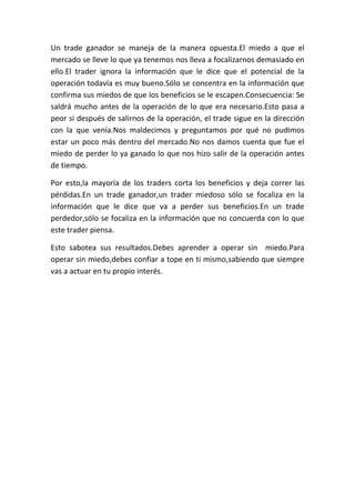 Un trade ganador se maneja de la manera opuesta.El miedo a que el
mercado se lleve lo que ya tenemos nos lleva a focalizarnos demasiado en
ello.El trader ignora la información que le dice que el potencial de la
operación todavía es muy bueno.Sólo se concentra en la información que
confirma sus miedos de que los beneficios se le escapen.Consecuencia: Se
saldrá mucho antes de la operación de lo que era necesario.Esto pasa a
peor si después de salirnos de la operación, el trade sigue en la dirección
con la que venía.Nos maldecimos y preguntamos por qué no pudimos
estar un poco más dentro del mercado.No nos damos cuenta que fue el
miedo de perder lo ya ganado lo que nos hizo salir de la operación antes
de tiempo.

Por esto,la mayoría de los traders corta los beneficios y deja correr las
pérdidas.En un trade ganador,un trader miedoso sólo se focaliza en la
información que le dice que va a perder sus beneficios.En un trade
perdedor,sólo se focaliza en la información que no concuerda con lo que
este trader piensa.

Esto sabotea sus resultados.Debes aprender a operar sin miedo.Para
operar sin miedo,debes confiar a tope en ti mismo,sabiendo que siempre
vas a actuar en tu propio interés.
 