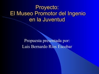 Proyecto:  El Museo Promotor del Ingenio en la Juventud  Propuesta presentada por: Luis Bernardo Ríos Escobar 