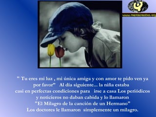 " Tu eres mi luz , mi única amiga y con amor te pido ven ya
por favor” Al día siguiente... la niña estaba
casi en perfectas condiciones para irse a casa Los periódicos
y noticieros no daban cabida y lo llamaron
"El Milagro de la canción de un Hermano"
Los doctores le llamaron simplemente un milagro.
 