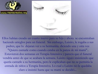 Ellos habían creado un cuarto nuevo para su hija y ahora se encontraban
haciendo arreglos para un funeral. Sin embargo, Luisito, le rogaba a sus
padres, que lo dejaran ver a su hermanita. diciendo una y otra vez
"Quiero cantarle como cuando estaba en la panza de mi mami"..
Estuvieron dos semanas en Terapia Intensiva y parecía que el funeral
vendría antes de que se acabara la semana. Luisito siguió insistiendo que
quería cantarle a su hermanita, pero le explicaban que no se permitía la
entrada de niños a Terapia Intensiva. Lo cual a Luisito no le quedaba
claro e insistió hasta que su mami se decidió...
 