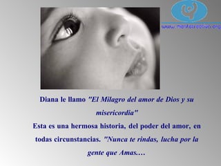 Diana le llamo "El Milagro del amor de Dios y su
misericordia"
Esta es una hermosa historia, del poder del amor, en
todas circunstancias. "Nunca te rindas, lucha por la
gente que Amas....
 