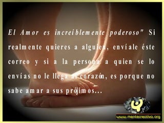 E l A m or es in creí blem en te poderoso" S i
realm en te q u ieres a algu ien , en ví ale é ste
correo y si a la p erson a a q u ien se lo
en ví as n o le llega al corazón , es p orq u e n o
sab e am ar a su s p rójim os. . .
 