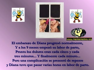 El embarazo de Diana progresó normalmente,El embarazo de Diana progresó normalmente,
Y a los 9 meses empezó su labor de parto,Y a los 9 meses empezó su labor de parto,
Pronto los dolores eran cada cinco y cadaPronto los dolores eran cada cinco y cada
tres minutos... Y finalmente cada minuto...tres minutos... Y finalmente cada minuto...
Pero una complicación se presentó de repentePero una complicación se presentó de repente
y Diana tuvo que pasar varias horas en labor de parto.y Diana tuvo que pasar varias horas en labor de parto.
 