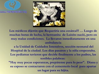 Los médicos dijerón que Requeriría una cesárea!!! … Luego de
muchas horas de lucha, la hermanita de Luisito nació, pero en
muy malas condiciones. La llevaron inmediatamente en una
ambulancia
a la Unidad de Cuidados Intensivos, sección neonatal del
Hospital de la ciudad. Los días pasaron y la niña empeoraba.
Los pediatras tuvieron que decirle finalmente a los padres, las
terribles palabras:
"Hay muy pocas esperanzas, prepárense para lo peor". Diana y
su esposo se contactaron con el cementerio local para apartar
un lugar para su hijita.
 