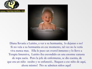 Diana llevaría a Luisito, a ver a su hermanita, lo dejaran o no!
Si no veía a su hermanita en ese momento, tal vez no la vería
viva nunca mas. Ella le puso un overol inmenso y lo llevo a
Terapia Intensiva, Luisito iba escondido en una enorme canasta
de ropa sucia. Pero la jefe de enfermeras, se dio cuenta, de
que era un niño oculto y se enfureció.. !Saquen a ese niño de aquí,
ahora mismo! !No se admiten niños aquí!
 