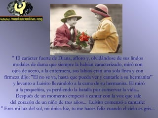 " El carácter fuerte de Diana, afloro y, olvidándose de sus lindos
modales de dama que siempre la habían caracterizado, miró con
ojos de acero, a la enfermera, sus labios eran una sola línea y con
firmeza dijo: "El no se va, hasta que pueda ver y cantarle a su hermanita”
y levanto a Luisito llevándolo a la cama de su hermanita. El miró
a la pequeñita, ya perdiendo la batalla por conservar la vida...
Después de un momento empezó a cantar con la voz que sale
del corazón de un niño de tres años... Luisito comenzó a cantarle:
" Eres mi luz del sol, mi única luz, tu me haces feliz cuando el cielo es gris...
 