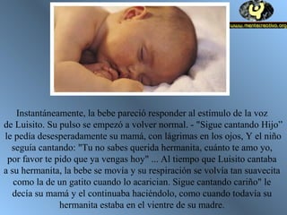 Instantáneamente, la bebe pareció responder al estímulo de la voz
de Luisito. Su pulso se empezó a volver normal. - "Sigue cantando Hijo”
le pedía desesperadamente su mamá, con lágrimas en los ojos, Y el niño
seguía cantando: "Tu no sabes querida hermanita, cuánto te amo yo,
por favor te pido que ya vengas hoy" ... Al tiempo que Luisito cantaba
a su hermanita, la bebe se movía y su respiración se volvía tan suavecita
como la de un gatito cuando lo acarician. Sigue cantando cariño" le
decía su mamá y el continuaba haciéndolo, como cuando todavía su
hermanita estaba en el vientre de su madre.
 