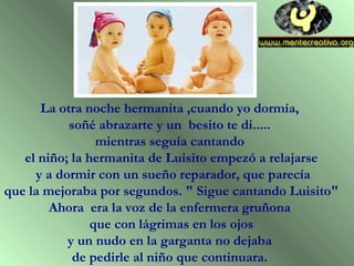 La otra noche hermanita ,cuando yo dormía,
soñé abrazarte y un besito te di.....
mientras seguía cantando
el niño; la hermanita de Luisito empezó a relajarse
y a dormir con un sueño reparador, que parecía
que la mejoraba por segundos. " Sigue cantando Luisito"
Ahora era la voz de la enfermera gruñona
que con lágrimas en los ojos
y un nudo en la garganta no dejaba
de pedirle al niño que continuara.
 