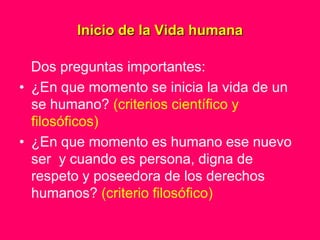 Inicio de la Vida humana

  Dos preguntas importantes:
• ¿En que momento se inicia la vida de un
  se humano? (criterios científico y
  filosóficos)
• ¿En que momento es humano ese nuevo
  ser y cuando es persona, digna de
  respeto y poseedora de los derechos
  humanos? (criterio filosófico)
 