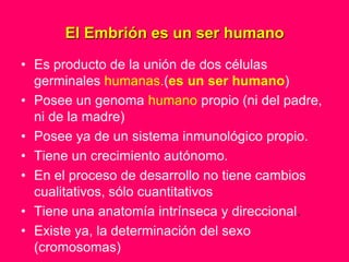 El Embrión es un ser humano
• Es producto de la unión de dos células
  germinales humanas.(es un ser humano)
• Posee un genoma humano propio (ni del padre,
  ni de la madre)
• Posee ya de un sistema inmunológico propio.
• Tiene un crecimiento autónomo.
• En el proceso de desarrollo no tiene cambios
  cualitativos, sólo cuantitativos
• Tiene una anatomía intrínseca y direccional.
• Existe ya, la determinación del sexo
  (cromosomas)
 