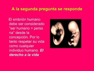A la segunda pregunta se responde

El embrión humano
debe ser considerado
“ser humano = perso
na” desde la
concepción. Por lo
tanto respetar su vida
como cualquier
individuo humano. El
derecho a la vida
 